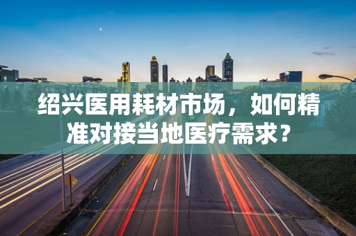 绍兴医用耗材市场，如何精准对接当地医疗需求？