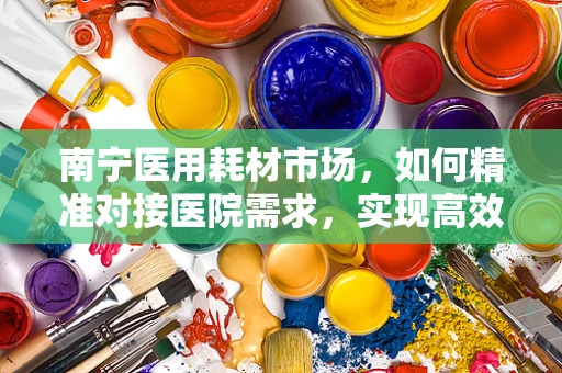 南宁医用耗材市场，如何精准对接医院需求，实现高效采购？