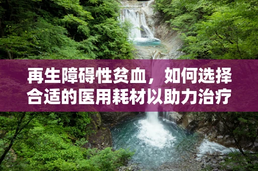 再生障碍性贫血，如何选择合适的医用耗材以助力治疗？