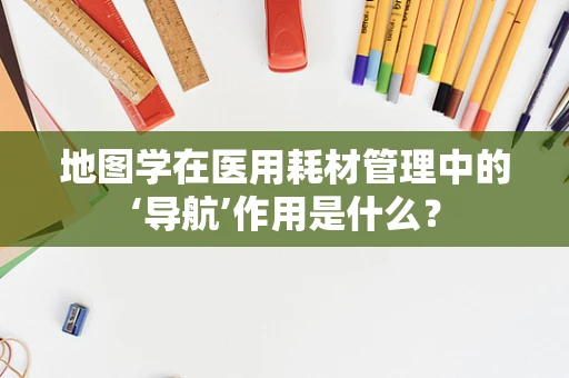 地图学在医用耗材管理中的‘导航’作用是什么？