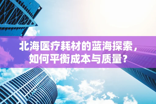 北海医疗耗材的蓝海探索，如何平衡成本与质量？