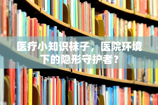 医疗小知识袜子，医院环境下的隐形守护者？