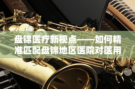 盘锦医疗新视点——如何精准匹配盘锦地区医院对医用耗材的特殊需求？