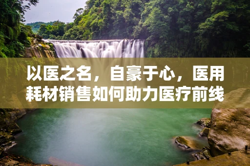 以医之名，自豪于心，医用耗材销售如何助力医疗前线？
