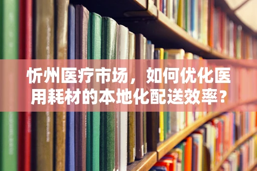 忻州医疗市场，如何优化医用耗材的本地化配送效率？
