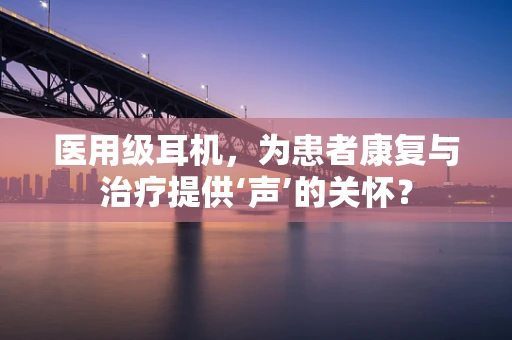 医用级耳机，为患者康复与治疗提供‘声’的关怀？