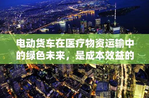 电动货车在医疗物资运输中的绿色未来，是成本效益的优选吗？