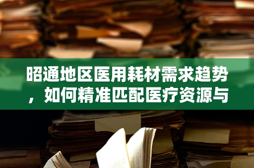 昭通地区医用耗材需求趋势，如何精准匹配医疗资源与地方特色？