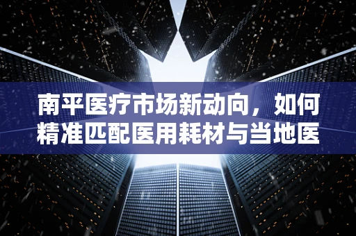南平医疗市场新动向，如何精准匹配医用耗材与当地医疗需求？