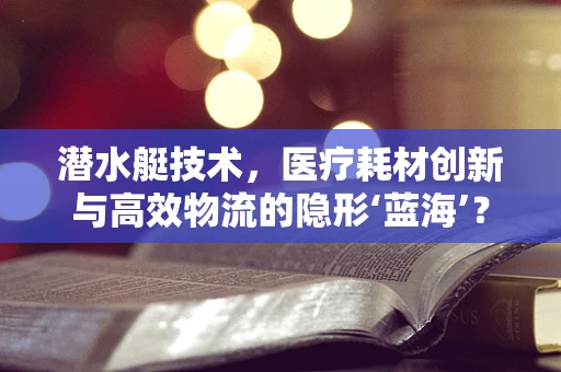 潜水艇技术，医疗耗材创新与高效物流的隐形‘蓝海’？