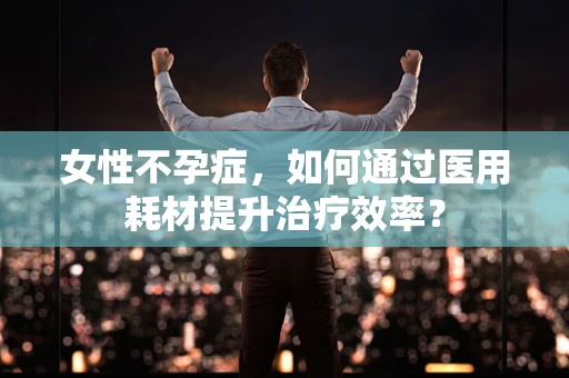 女性不孕症，如何通过医用耗材提升治疗效率？