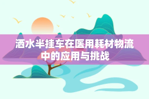 洒水半挂车在医用耗材物流中的应用与挑战