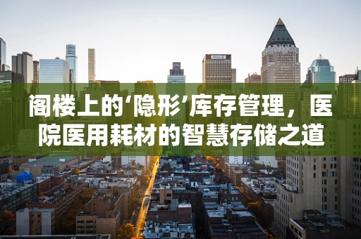 阁楼上的‘隐形’库存管理，医院医用耗材的智慧存储之道