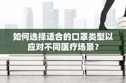 如何选择适合的口罩类型以应对不同医疗场景？