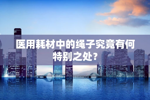 医用耗材中的绳子究竟有何特别之处？