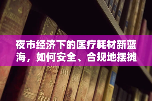 夜市经济下的医疗耗材新蓝海，如何安全、合规地摆摊？