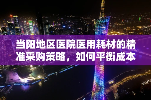 当阳地区医院医用耗材的精准采购策略，如何平衡成本与质量？