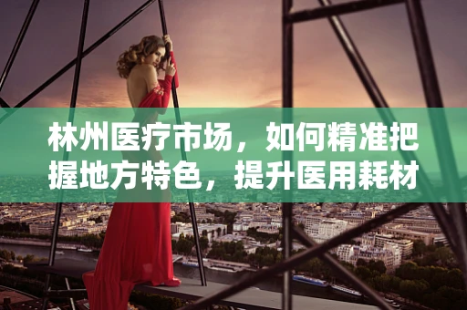 林州医疗市场，如何精准把握地方特色，提升医用耗材销售？
