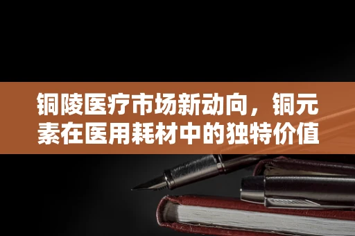 铜陵医疗市场新动向，铜元素在医用耗材中的独特价值何在？