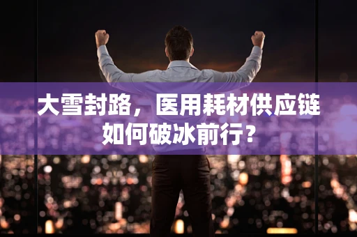 大雪封路，医用耗材供应链如何破冰前行？
