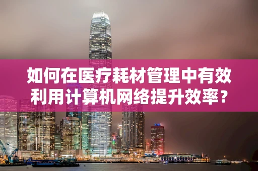 如何在医疗耗材管理中有效利用计算机网络提升效率？