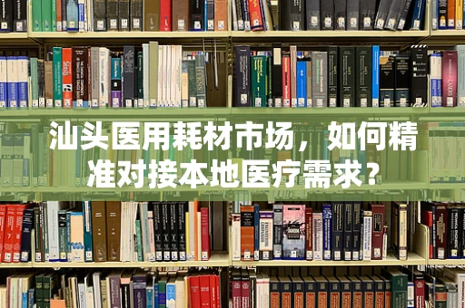 汕头医用耗材市场，如何精准对接本地医疗需求？