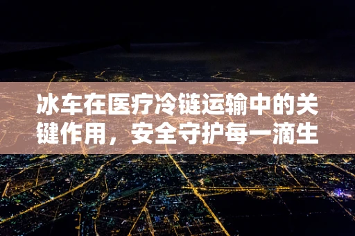 冰车在医疗冷链运输中的关键作用，安全守护每一滴生命之液