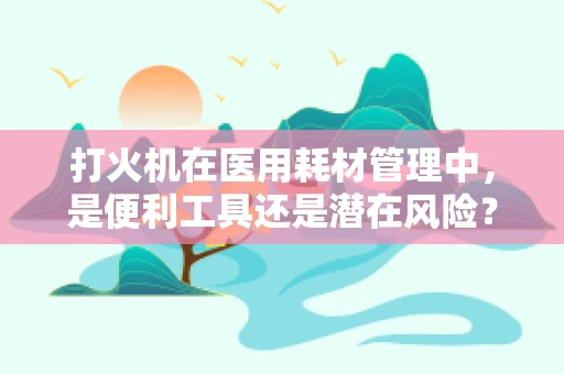 打火机在医用耗材管理中，是便利工具还是潜在风险？
