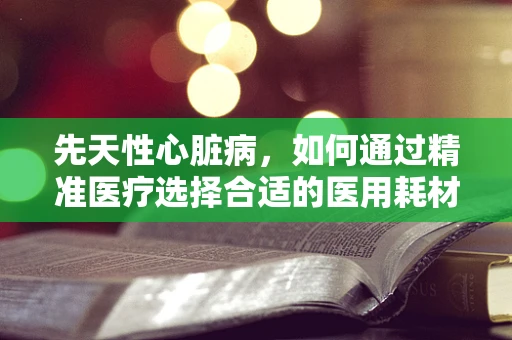 先天性心脏病，如何通过精准医疗选择合适的医用耗材？