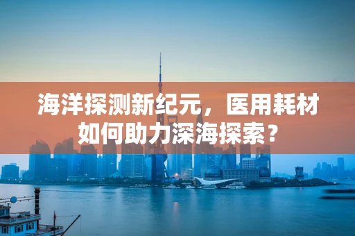 海洋探测新纪元，医用耗材如何助力深海探索？