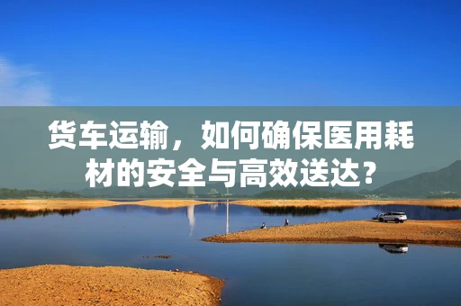 货车运输，如何确保医用耗材的安全与高效送达？