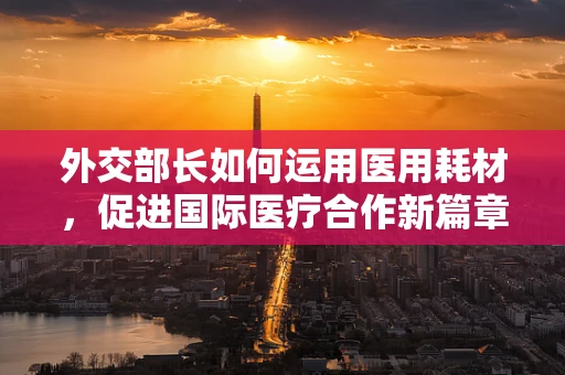 外交部长如何运用医用耗材，促进国际医疗合作新篇章？