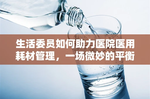 生活委员如何助力医院医用耗材管理，一场微妙的平衡
