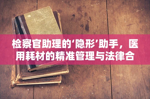 检察官助理的‘隐形’助手，医用耗材的精准管理与法律合规