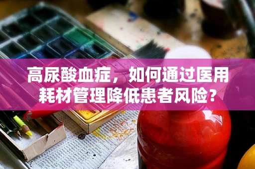 高尿酸血症，如何通过医用耗材管理降低患者风险？