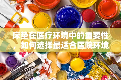床垫在医疗环境中的重要性，如何选择最适合医院环境的床垫？