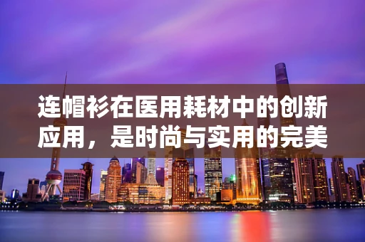连帽衫在医用耗材中的创新应用，是时尚与实用的完美融合吗？