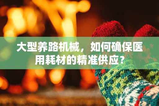 大型养路机械，如何确保医用耗材的精准供应？