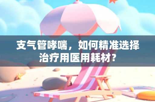 支气管哮喘，如何精准选择治疗用医用耗材？