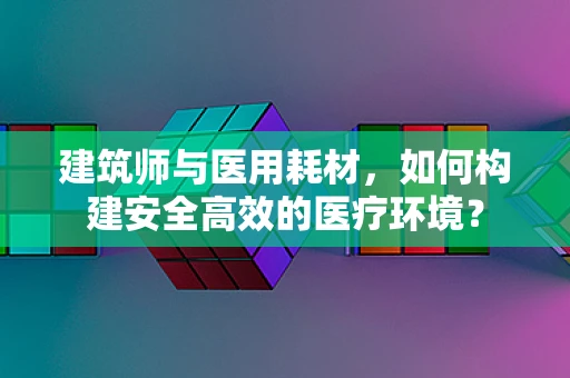 建筑师与医用耗材，如何构建安全高效的医疗环境？
