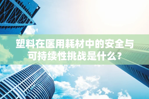 塑料在医用耗材中的安全与可持续性挑战是什么？