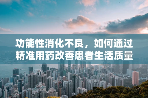功能性消化不良，如何通过精准用药改善患者生活质量？