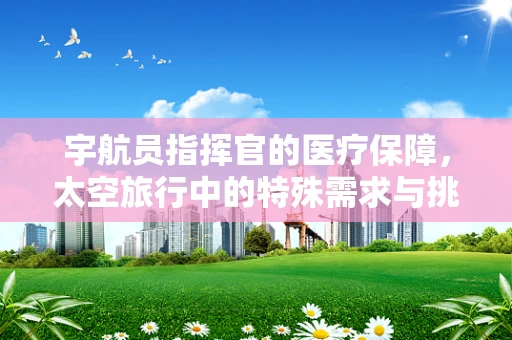 宇航员指挥官的医疗保障，太空旅行中的特殊需求与挑战