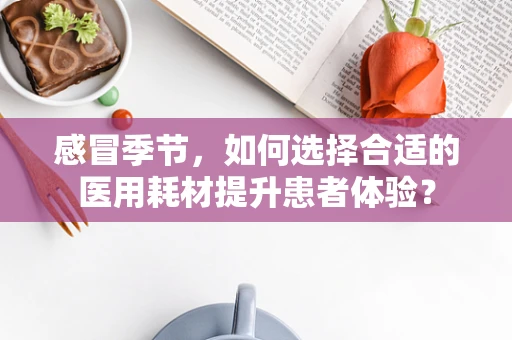 感冒季节，如何选择合适的医用耗材提升患者体验？
