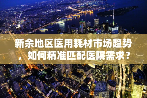 新余地区医用耗材市场趋势，如何精准匹配医院需求？