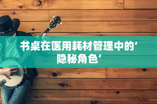 书桌在医用耗材管理中的‘隐秘角色’