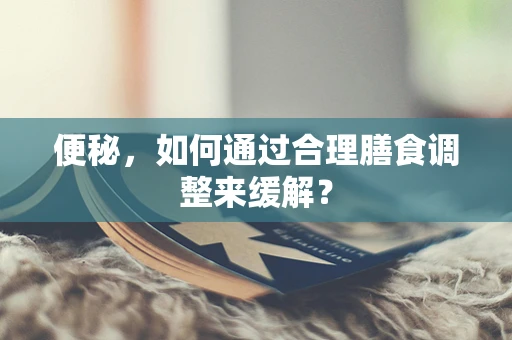 便秘，如何通过合理膳食调整来缓解？