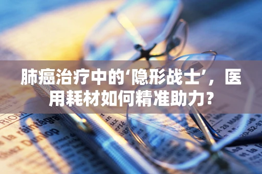 肺癌治疗中的‘隐形战士’，医用耗材如何精准助力？