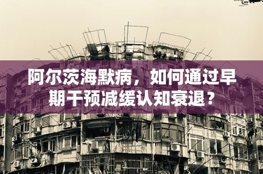 阿尔茨海默病，如何通过早期干预减缓认知衰退？