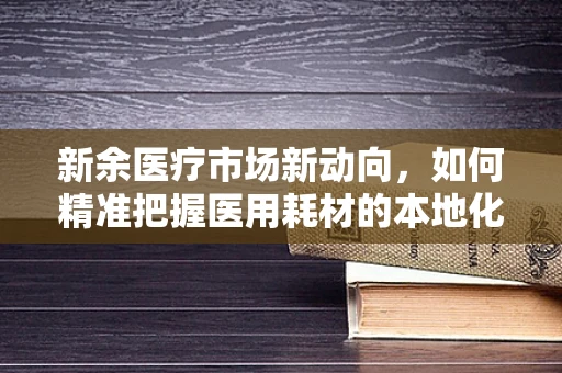 新余医疗市场新动向，如何精准把握医用耗材的本地化需求？